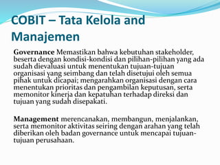 COBIT – Tata Kelola and
Manajemen
Governance Memastikan bahwa kebutuhan stakeholder,
beserta dengan kondisi-kondisi dan pilihan-pilihan yang ada
sudah dievaluasi untuk menentukan tujuan-tujuan
organisasi yang seimbang dan telah disetujui oleh semua
pihak untuk dicapai; mengarahkan organisasi dengan cara
menentukan prioritas dan pengambilan keputusan, serta
memonitor kinerja dan kepatuhan terhadap direksi dan
tujuan yang sudah disepakati.
Management merencanakan, membangun, menjalankan,
serta memonitor aktivitas seiring dengan arahan yang telah
diberikan oleh badan governance untuk mencapai tujuan-
tujuan perusahaan.
 