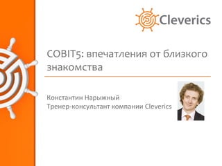COBIT5: впечатления от близкого
знакомства

Константин Нарыжный
Тренер-консультант компании Cleverics
 