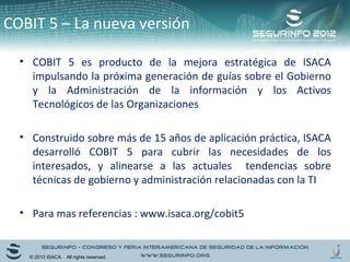 COBIT 5 – La nueva versión 
• COBIT 5 es producto de la mejora estratégica de ISACA 
impulsando la próxima generación de guías sobre el Gobierno 
y la Administración de la información y los Activos 
Tecnológicos de las Organizaciones 
• Construido sobre más de 15 años de aplicación práctica, ISACA 
desarrolló COBIT 5 para cubrir las necesidades de los 
interesados, y alinearse a las actuales tendencias sobre 
técnicas de gobierno y administración relacionadas con la TI 
• Para mas referencias : www.isaca.org/cobit5 
© 2012 ISACA. All rights reserved. 
 