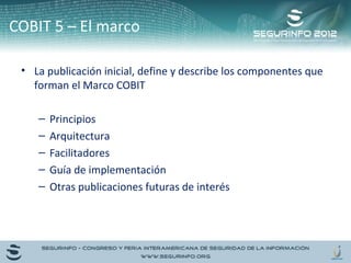 COBIT 5 – El marco 
• La publicación inicial, define y describe los componentes que 
forman el Marco COBIT 
– Principios 
– Arquitectura 
– Facilitadores 
– Guía de implementación 
– Otras publicaciones futuras de interés 
 