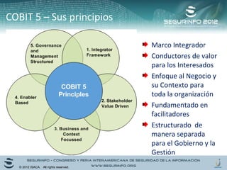 COBIT 5 – Sus principios 
Marco Integrador 
Conductores de valor 
para los Interesados 
Enfoque al Negocio y 
su Contexto para 
toda la organización 
Fundamentado en 
facilitadores 
Estructurado de 
manera separada 
para el Gobierno y la 
Gestión 
© 2012 ISACA. All rights reserved. 
 