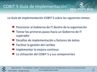 COBIT 5 Guía de Implementación 
La Guía de Implementación COBIT 5 cubre los siguientes temas: 
Posicionar al Gobierno de IT dentro de la organización 
Tomar los primeros pasos hacia un Gobierno de IT 
superador 
Desafíos de implementación y factores de éxitos 
Facilitar la gestión del cambio 
Implementar la mejora continua 
La utilización del COBIT 5 y sus componentes 
© 2012 ISACA. All rights reserved. 
 