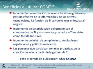 Beneficios al utilizar COBIT 5 
Incremento de la creación de valor a través un gobierno y 
gestión efectiva de la información y de los activos 
tecnológicos. La función de TI se vuelve mas enfocada al 
negocio 
Incremento de la satisfacción del usuario con el 
compromiso de TI y sus servicios prestados – TI es visto 
como facilitador clave. 
Incremento del nivel de cumplimiento con las leyes 
regulaciones y políticas relevantes 
Las personas que participan son mas proactivas en la 
creación de valor a partir de la gestión de TI. 
Fecha esperada de publicación: Abril de 2012 
© 2012 ISACA. All rights reserved. 
 