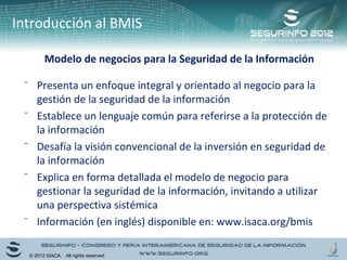 Introducción al BMIS 
Modelo de negocios para la Seguridad de la Información 
⁻ Presenta un enfoque integral y orientado al negocio para la 
gestión de la seguridad de la información 
⁻ Establece un lenguaje común para referirse a la protección de 
la información 
⁻ Desafía la visión convencional de la inversión en seguridad de 
la información 
⁻ Explica en forma detallada el modelo de negocio para 
gestionar la seguridad de la información, invitando a utilizar 
una perspectiva sistémica 
⁻ Información (en inglés) disponible en: www.isaca.org/bmis 
© 2012 ISACA. All rights reserved. 
 