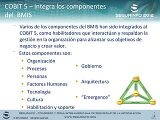 COBIT 5 – Integra los componentes 
del BMIS 
⁻ Varios de los componentes del BMIS han sido integrados al 
COBIT 5, como habilitadores que interactúan y respaldan la 
gestión en la organización para alcanzar sus objetivos de 
negocio y crear valor. 
⁻ Estos componentes son: 
• Organización 
• Procesos 
• Personas 
• Factores Humanos 
• Tecnología 
• Cultura 
• Habilitación y soporte 
• Gobierno 
• Arquitectura 
• “Emergence” 
© 2012 ISACA. All rights reserved. 
 