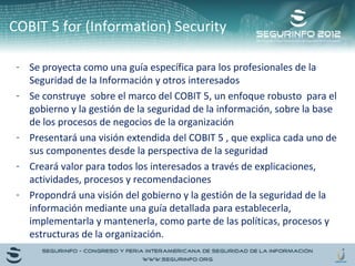 COBIT 5 for (Information) Security 
- Se proyecta como una guía específica para los profesionales de la 
Seguridad de la Información y otros interesados 
- Se construye sobre el marco del COBIT 5, un enfoque robusto para el 
gobierno y la gestión de la seguridad de la información, sobre la base 
de los procesos de negocios de la organización 
- Presentará una visión extendida del COBIT 5 , que explica cada uno de 
sus componentes desde la perspectiva de la seguridad 
- Creará valor para todos los interesados a través de explicaciones, 
actividades, procesos y recomendaciones 
- Propondrá una visión del gobierno y la gestión de la seguridad de la 
información mediante una guía detallada para establecerla, 
implementarla y mantenerla, como parte de las políticas, procesos y 
estructuras de la organización. 
 