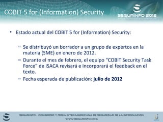 COBIT 5 for (Information) Security 
• Estado actual del COBIT 5 for (Information) Security: 
– Se distribuyó un borrador a un grupo de expertos en la 
materia (SME) en enero de 2012. 
– Durante el mes de febrero, el equipo “COBIT Security Task 
Force” de ISACA revisará e incorporará el feedback en el 
texto. 
– Fecha esperada de publicación: julio de 2012 
 
