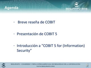Agenda 
- Breve reseña de COBIT 
- Presentación de COBIT 5 
- Introducción a “COBIT 5 for (Information) 
Security” 
 