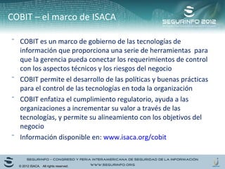 COBIT – el marco de ISACA 
⁻ COBIT es un marco de gobierno de las tecnologías de 
información que proporciona una serie de herramientas para 
que la gerencia pueda conectar los requerimientos de control 
con los aspectos técnicos y los riesgos del negocio 
⁻ COBIT permite el desarrollo de las políticas y buenas prácticas 
para el control de las tecnologías en toda la organización 
⁻ COBIT enfatiza el cumplimiento regulatorio, ayuda a las 
organizaciones a incrementar su valor a través de las 
tecnologías, y permite su alineamiento con los objetivos del 
negocio 
⁻ Información disponible en: www.isaca.org/cobit 
© 2012 ISACA. All rights reserved. 
 