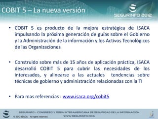 • COBIT 5 es producto de la mejora estratégica de ISACA
impulsando la próxima generación de guías sobre el Gobierno
y la Administración de la información y los Activos Tecnológicos
de las Organizaciones
• Construido sobre más de 15 años de aplicación práctica, ISACA
desarrolló COBIT 5 para cubrir las necesidades de los
interesados, y alinearse a las actuales tendencias sobre
técnicas de gobierno y administración relacionadas con la TI
• Para mas referencias : www.isaca.org/cobit5
COBIT 5 – La nueva versión
© 2012 ISACA. All rights reserved.
 