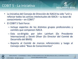 COBIT 5 - La iniciativa
• La iniciativa del Consejo de Dirección de ISACA ha sido “unir y
reforzar todos los activos intelectuales de ISACA – su base de
conocimiento – en COBIT.”
• El COBIT 5 Task Force:
– Incluye expertos de los distintos grupos profesionales y
comités que componen ISACA
– Esta co-dirigida por John Lainhart (Ex Presidente
Internacional) y Derek Oliver (Ex Director del Comité de
Desarrollo del BMIS)
– Reporta al Comité de marcos referenciales y luego al
Consejo sobre “Base de Conocimientos”
© 2012 ISACA. All rights reserved.
 