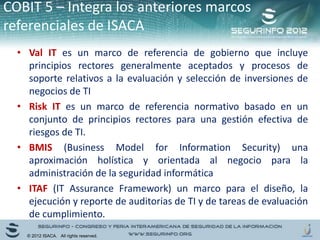 • Val IT es un marco de referencia de gobierno que incluye
principios rectores generalmente aceptados y procesos de
soporte relativos a la evaluación y selección de inversiones de
negocios de TI
• Risk IT es un marco de referencia normativo basado en un
conjunto de principios rectores para una gestión efectiva de
riesgos de TI.
• BMIS (Business Model for Information Security) una
aproximación holística y orientada al negocio para la
administración de la seguridad informática
• ITAF (IT Assurance Framework) un marco para el diseño, la
ejecución y reporte de auditorias de TI y de tareas de evaluación
de cumplimiento.
COBIT 5 – Integra los anteriores marcos
referenciales de ISACA
© 2012 ISACA. All rights reserved.
 