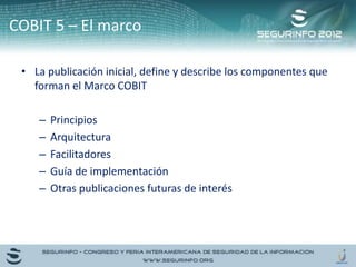 • La publicación inicial, define y describe los componentes que
forman el Marco COBIT
– Principios
– Arquitectura
– Facilitadores
– Guía de implementación
– Otras publicaciones futuras de interés
COBIT 5 – El marco
 