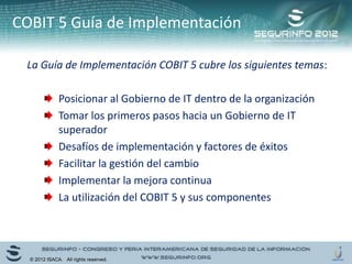 COBIT 5 Guía de Implementación
La Guía de Implementación COBIT 5 cubre los siguientes temas:
Posicionar al Gobierno de IT dentro de la organización
Tomar los primeros pasos hacia un Gobierno de IT
superador
Desafíos de implementación y factores de éxitos
Facilitar la gestión del cambio
Implementar la mejora continua
La utilización del COBIT 5 y sus componentes
© 2012 ISACA. All rights reserved.
 