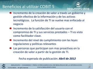 Incremento de la creación de valor a través un gobierno y
gestión efectiva de la información y de los activos
tecnológicos. La función de TI se vuelve mas enfocada al
negocio
Incremento de la satisfacción del usuario con el
compromiso de TI y sus servicios prestados – TI es visto
como facilitador clave.
Incremento del nivel de cumplimiento con las leyes
regulaciones y políticas relevantes
Las personas que participan son mas proactivas en la
creación de valor a partir de la gestión de TI.
Beneficios al utilizar COBIT 5
© 2012 ISACA. All rights reserved.
Fecha esperada de publicación: Abril de 2012
 