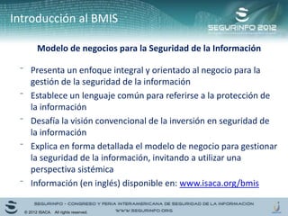 Introducción al BMIS
Modelo de negocios para la Seguridad de la Información
⁻ Presenta un enfoque integral y orientado al negocio para la
gestión de la seguridad de la información
⁻ Establece un lenguaje común para referirse a la protección de
la información
⁻ Desafía la visión convencional de la inversión en seguridad de
la información
⁻ Explica en forma detallada el modelo de negocio para gestionar
la seguridad de la información, invitando a utilizar una
perspectiva sistémica
⁻ Información (en inglés) disponible en: www.isaca.org/bmis
© 2012 ISACA. All rights reserved.
 