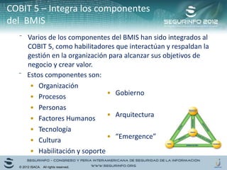 ⁻ Varios de los componentes del BMIS han sido integrados al
COBIT 5, como habilitadores que interactúan y respaldan la
gestión en la organización para alcanzar sus objetivos de
negocio y crear valor.
⁻ Estos componentes son:
• Organización
• Procesos
• Personas
• Factores Humanos
• Tecnología
• Cultura
• Habilitación y soporte
• Gobierno
• Arquitectura
• “Emergence”
© 2012 ISACA. All rights reserved.
COBIT 5 – Integra los componentes
del BMIS
 