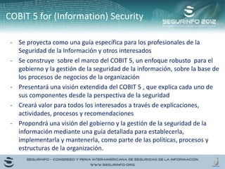 - Se proyecta como una guía específica para los profesionales de la
Seguridad de la Información y otros interesados
- Se construye sobre el marco del COBIT 5, un enfoque robusto para el
gobierno y la gestión de la seguridad de la información, sobre la base de
los procesos de negocios de la organización
- Presentará una visión extendida del COBIT 5 , que explica cada uno de
sus componentes desde la perspectiva de la seguridad
- Creará valor para todos los interesados a través de explicaciones,
actividades, procesos y recomendaciones
- Propondrá una visión del gobierno y la gestión de la seguridad de la
información mediante una guía detallada para establecerla,
implementarla y mantenerla, como parte de las políticas, procesos y
estructuras de la organización.
COBIT 5 for (Information) Security
 