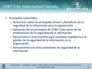 • Principales contenidos:
– Directrices sobre los principales drivers y beneficios de la
seguridad de la información para la organización
– Aplicación de los principios de COBIT 5 por parte de los
profesionales de la seguridad de la información
– Mecanismos e instrumentos para respaldar el gobierno y la
gestión de la seguridad de la información en la
organización
– Alineamiento con otros estándares de seguridad de la
información
COBIT 5 for (Information) Security
 