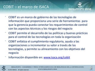 ⁻ COBIT es un marco de gobierno de las tecnologías de
información que proporciona una serie de herramientas para
que la gerencia pueda conectar los requerimientos de control
con los aspectos técnicos y los riesgos del negocio
⁻ COBIT permite el desarrollo de las políticas y buenas prácticas
para el control de las tecnologías en toda la organización
⁻ COBIT enfatiza el cumplimiento regulatorio, ayuda a las
organizaciones a incrementar su valor a través de las
tecnologías, y permite su alineamiento con los objetivos del
negocio
⁻ Información disponible en: www.isaca.org/cobit
COBIT – el marco de ISACA
© 2012 ISACA. All rights reserved.
 