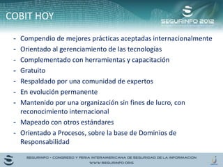 - Compendio de mejores prácticas aceptadas internacionalmente
- Orientado al gerenciamiento de las tecnologías
- Complementado con herramientas y capacitación
- Gratuito
- Respaldado por una comunidad de expertos
- En evolución permanente
- Mantenido por una organización sin fines de lucro, con
reconocimiento internacional
- Mapeado con otros estándares
- Orientado a Procesos, sobre la base de Dominios de
Responsabilidad
COBIT HOY
 