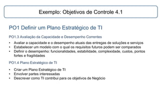 Exemplo: Objetivos de Controle 4.1
PO1 Definir um Plano Estratégico de TI
PO1.3 Avaliação da Capacidade e Desempenho Correntes
PO1.4 Plano Estratégico de TI
• Avaliar a capacidade e o desempenho atuais das entregas de soluções e serviços
• Estabelecer um modelo com o qual os requisitos futuros podem ser comparados
• Definir o desempenho: funcionalidades, estabilidade, complexidade, custos, pontos
fortes e fragilidades
• Criar um Plano Estratégico de TI
• Envolver partes interessadas
• Descrever como TI contribui para os objetivos de Negócio
 