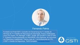 Fernando Palma
Fundador do Portal GSTI, Consultor em Governança de TI, Gestão de
Serviços de TI e Gestão da Segurança da Informação. Possui certificações
como ITIL Expert, ITIL Manager, COBIT, OCEB, ISO 20.000 F e ISO 27.002
F. Professor de pós-graduação na UNIJORGE e Ruy Barbosa, de concursos
na ITNerantes e palestrante. Treinou mais de 1 mil profissionais em ITIL,
COBIT e Gestão da Segurança. Perfil Completo: Fernando Palma.
 