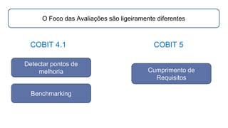 COBIT 4.1 COBIT 5
Detectar pontos de
melhoria
O Foco das Avaliações são ligeiramente diferentes
Benchmarking
Cumprimento de
Requisitos
 