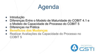 Agenda
● Introdução
● Diferenças Entre o Modelo de Maturidade do COBIT 4.1 e
o Modelo de Capacidade de Processo do COBIT 5
● Diferenças na Prática
● Benefícios das Mudanças
● Realizar Avaliações da Capacidade do Processo no
COBIT 5
 