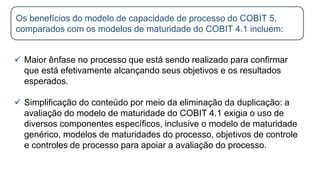  Maior ênfase no processo que está sendo realizado para confirmar
que está efetivamente alcançando seus objetivos e os resultados
esperados.
 Simplificação do conteúdo por meio da eliminação da duplicação: a
avaliação do modelo de maturidade do COBIT 4.1 exigia o uso de
diversos componentes específicos, inclusive o modelo de maturidade
genérico, modelos de maturidades do processo, objetivos de controle
e controles de processo para apoiar a avaliação do processo.
Os benefícios do modelo de capacidade de processo do COBIT 5,
comparados com os modelos de maturidade do COBIT 4.1 incluem:
 