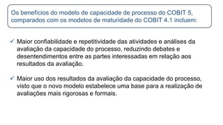  Maior confiabilidade e repetitividade das atividades e análises da
avaliação da capacidade do processo, reduzindo debates e
desentendimentos entre as partes interessadas em relação aos
resultados da avaliação.
 Maior uso dos resultados da avaliação da capacidade do processo,
visto que o novo modelo estabelece uma base para a realização de
avaliações mais rigorosas e formais.
Os benefícios do modelo de capacidade de processo do COBIT 5,
comparados com os modelos de maturidade do COBIT 4.1 incluem:
 