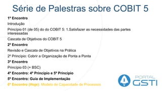 Série de Palestras sobre COBIT 5
1º Encontro
Introdução
Princípio 01 (de 05) do do COBIT 5: 1.Satisfazer as necessidades das partes
interessadas
Cascata de Objetivos do COBIT 5
2º Encontro
Revisão e Cascata de Objetivos na Prática
2º Princípio: Cobrir a Organização de Ponta a Ponta
3º Encontro
Princípio 03 (+ BSC)
4º Encontro: 4º Princípio e 5º Princípio
5º Encontro: Guia de Implementação
6º Encontro (Hoje): Modelo de Capacidade de Processos
 
