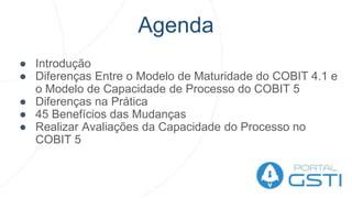 Agenda
● Introdução
● Diferenças Entre o Modelo de Maturidade do COBIT 4.1 e
o Modelo de Capacidade de Processo do COBIT 5
● Diferenças na Prática
● 45 Benefícios das Mudanças
● Realizar Avaliações da Capacidade do Processo no
COBIT 5
 