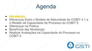 Agenda
● Introdução
● Diferenças Entre o Modelo de Maturidade do COBIT 4.1 e
o Modelo de Capacidade de Processo do COBIT 5
● Diferenças na Prática
● Benefícios das Mudanças
● Realizar Avaliações da Capacidade do Processo no
COBIT 5
 