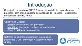 Introdução
O conjunto de produtos COBIT 5 inclui um modelo de capacidade de
processo, com base no padrão de Avaliação de Processo – Engenharia
de Software ISO/IEC 15504
Objetivo do Modelo:
 Medir o desempenho dos processos
 Identificar áreas que precisam ser melhoradas.
 Apoio à melhoria dos processo
Detalhes da abordagem da foram incluídos na
publicação COBIT® Process Assessment Model
(PAM)
 