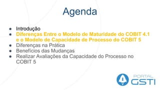 Agenda
● Introdução
● Diferenças Entre o Modelo de Maturidade do COBIT 4.1
e o Modelo de Capacidade de Processo do COBIT 5
● Diferenças na Prática
● Benefícios das Mudanças
● Realizar Avaliações da Capacidade do Processo no
COBIT 5
 