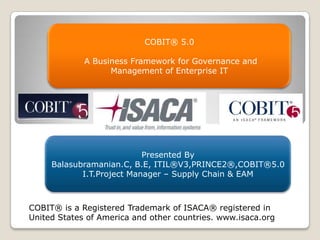 COBIT® 5.0
A Business Framework for Governance and
Management of Enterprise IT

Presented By
Balasubramanian.C, B.E, ITIL®V3,PRINCE2®,COBIT®5.0
I.T.Project Manager – Supply Chain & EAM

COBIT® is a Registered Trademark of ISACA® registered in
United States of America and other countries. www.isaca.org

 