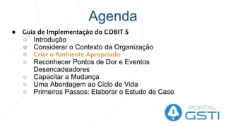 Agenda
● Guia de Implementação do COBIT 5
○ Introdução
○ Considerar o Contexto da Organização
○ Criar o Ambiente Apropriado
○ Reconhecer Pontos de Dor e Eventos
Desencadeadores
○ Capacitar a Mudança
○ Uma Abordagem ao Ciclo de Vida
○ Primeiros Passos: Elaborar o Estudo de Caso
 