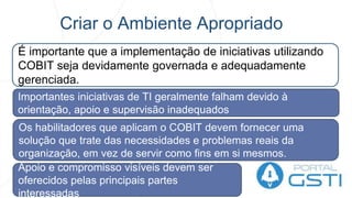 Criar o Ambiente Apropriado
É importante que a implementação de iniciativas utilizando
COBIT seja devidamente governada e adequadamente
gerenciada.
Importantes iniciativas de TI geralmente falham devido à
orientação, apoio e supervisão inadequados
Apoio e compromisso visíveis devem ser
oferecidos pelas principais partes
interessadas
Os habilitadores que aplicam o COBIT devem fornecer uma
solução que trate das necessidades e problemas reais da
organização, em vez de servir como fins em si mesmos.
 