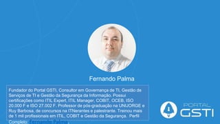 Fernando Palma
Fundador do Portal GSTI, Consultor em Governança de TI, Gestão de
Serviços de TI e Gestão da Segurança da Informação. Possui
certificações como ITIL Expert, ITIL Manager, COBIT, OCEB, ISO
20.000 F e ISO 27.002 F. Professor de pós-graduação na UNIJORGE e
Ruy Barbosa, de concursos na ITNerantes e palestrante. Treinou mais
de 1 mil profissionais em ITIL, COBIT e Gestão da Segurança. Perfil
Completo: Fernando Palma.
 