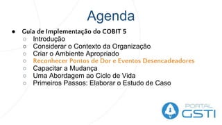 Agenda
● Guia de Implementação do COBIT 5
○ Introdução
○ Considerar o Contexto da Organização
○ Criar o Ambiente Apropriado
○ Reconhecer Pontos de Dor e Eventos Desencadeadores
○ Capacitar a Mudança
○ Uma Abordagem ao Ciclo de Vida
○ Primeiros Passos: Elaborar o Estudo de Caso
 