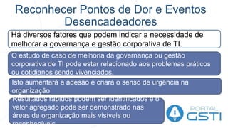 Reconhecer Pontos de Dor e Eventos
Desencadeadores
Há diversos fatores que podem indicar a necessidade de
melhorar a governança e gestão corporativa de TI.
O estudo de caso de melhoria da governança ou gestão
corporativa de TI pode estar relacionado aos problemas práticos
ou cotidianos sendo vivenciados.
Resultados rápidos podem ser identificados e o
valor agregado pode ser demonstrado nas
áreas da organização mais visíveis ou
reconhecíveis.
Isto aumentará a adesão e criará o senso de urgência na
organização
 