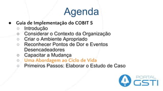 Agenda
● Guia de Implementação do COBIT 5
○ Introdução
○ Considerar o Contexto da Organização
○ Criar o Ambiente Apropriado
○ Reconhecer Pontos de Dor e Eventos
Desencadeadores
○ Capacitar a Mudança
○ Uma Abordagem ao Ciclo de Vida
○ Primeiros Passos: Elaborar o Estudo de Caso
 