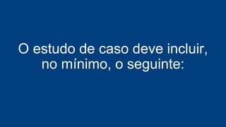 O estudo de caso deve incluir,
no mínimo, o seguinte:
 
