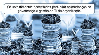 Os investimentos necessários para criar as mudanças na
governança e gestão de TI da organização
 