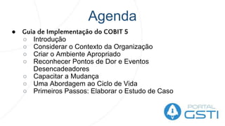 Agenda
● Guia de Implementação do COBIT 5
○ Introdução
○ Considerar o Contexto da Organização
○ Criar o Ambiente Apropriado
○ Reconhecer Pontos de Dor e Eventos
Desencadeadores
○ Capacitar a Mudança
○ Uma Abordagem ao Ciclo de Vida
○ Primeiros Passos: Elaborar o Estudo de Caso
 