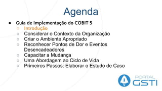 Agenda
● Guia de Implementação do COBIT 5
○ Introdução
○ Considerar o Contexto da Organização
○ Criar o Ambiente Apropriado
○ Reconhecer Pontos de Dor e Eventos
Desencadeadores
○ Capacitar a Mudança
○ Uma Abordagem ao Ciclo de Vida
○ Primeiros Passos: Elaborar o Estudo de Caso
 