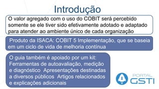 Introdução
O valor agregado com o uso do COBIT será percebido
somente se ele tiver sido efetivamente adotado e adaptado
para atender ao ambiente único de cada organização
Produto da ISACA: COBIT 5 Implementação, que se baseia
em um ciclo de vida de melhoria contínua
O guia também é apoiado por um kit:
Ferramentas de autoavaliação, medição
e diagnóstico Apresentações destinadas
a diversos públicos Artigos relacionados
e explicações adicionais
 