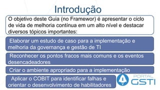 Introdução
O objetivo deste Guia (no Framewor) é apresentar o ciclo
de vida de melhoria contínua em um alto nível e destacar
diversos tópicos importantes:
Elaborar um estudo de caso para a implementação e
melhoria da governança e gestão de TI
Reconhecer os pontos fracos mais comuns e os eventos
desencadeadores
Criar o ambiente apropriado para a implementação
Aplicar o COBIT para identificar falhas e
orientar o desenvolvimento de habilitadores
 