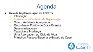 Agenda
● Guia de Implementação do COBIT 5
○ Introdução
○ Considerar o Contexto da Organização
○ Criar o Ambiente Apropriado
○ Reconhecer Pontos de Dor e Eventos
Desencadeadores
○ Capacitar a Mudança
○ Uma Abordagem ao Ciclo de Vida
○ Primeiros Passos: Elaborar o Estudo de Caso
 